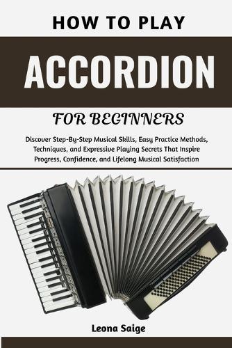 How To Play Accordion For Beginners: Discover Step-By-Step Musical Skills, Easy Practice Methods, Techniques, and Expressive Playing Secrets That Inspire Progress, Confidence, and Lifelong Musical Satisfaction