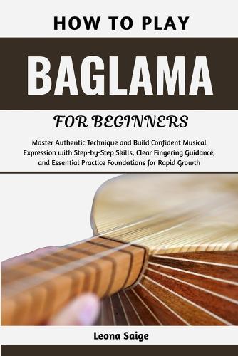 How To Play Baglama For Beginners: Master Authentic Technique and Build Confident Musical Expression with Step-by-Step Skills, Clear Fingering Guidance, and Essential Practice Foundations for Rapid Growth