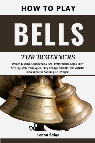 How To Play Bells For Beginners: Unlock Musical Confidence & Real Performance Skills with Step-by-Step Techniques, Play-Ready Concepts, and Artistic Expression for Aspiring Bell Players