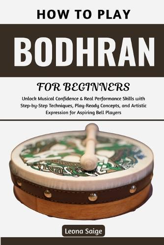 How To Play Bodhran For Beginners: Master Essential Techniques & Rhythms to Build Confidence, Feel the Groove, Transform Your Playing, and Join Irish Music Sessions with Real Skill and Joy