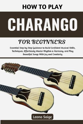 How To Play Charango For Beginners: Essential Step-by-Step Guidance to Build Confident Musical Skills, Techniques, Effortlessly Master Rhythm & Harmony, and Play Beautiful Songs With Joy and Creativity