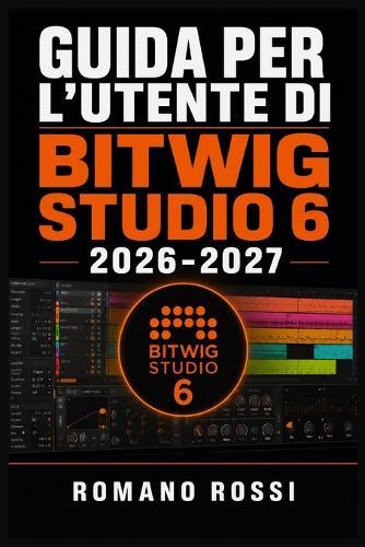 Guida Per l'Utente Di Bitwig Studio 6 2026-2027: Un percorso strutturato per l'uso quotidiano e il successo a lungo termine