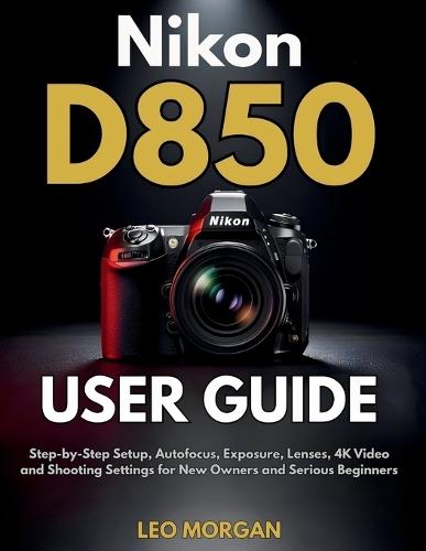 Nikon D850 User Guide: Step-by-Step Setup, Autofocus, Exposure, Lenses, 4K Video and Shooting Settings for New Owners and Serious Beginners