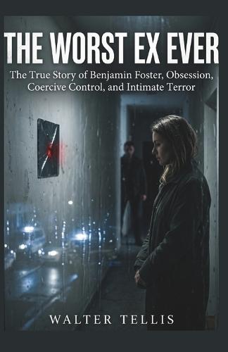 The Worst Ex Ever: The True Story of Benjamin Foster, Obsession, Coercive Control, and Intimate Terror