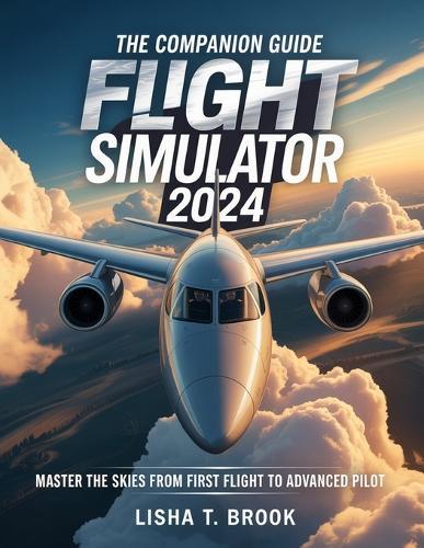The Companion Guide Microsoft Flight Simulator 2024: Master the Skies From First Flight to Advanced Pilot