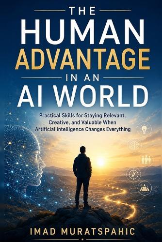 The Human Advantage in an AI World: Practical Skills for Staying Relevant, Creative, and Valuable When Artificial Intelligence Changes Everything