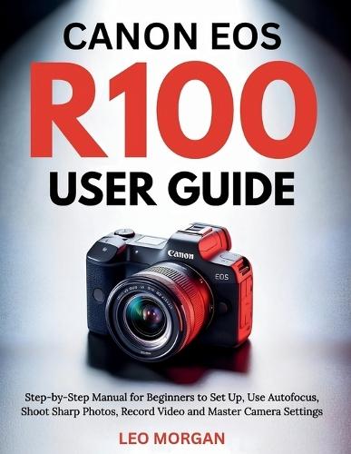 Canon EOS R100 User Guide: Step-by-Step Manual for Beginners to Set Up, Use Autofocus, Shoot Sharp Photos, Record Video and Master Camera Settings