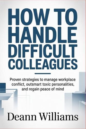 How to Handle Difficult Colleagues: Proven Strategies to Manage Workplace Conflict, Outsmart Toxic Personalities, and Regain Peace of Mind