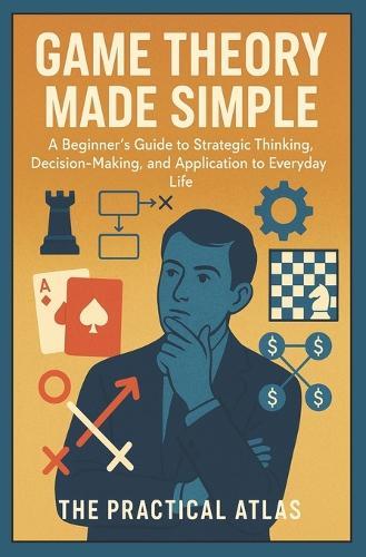 Game Theory Made Simple: A Beginner's Guide to Strategic Thinking, Decision-Making, and Application to Everyday Life