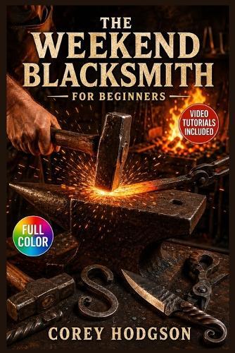 The Weekend Blacksmith for Beginners: The Complete Illustrated Guide with Clear Instructions to Set Up Your First Forge, Shape Practical Metalwork, and ... Video Tutorials Included