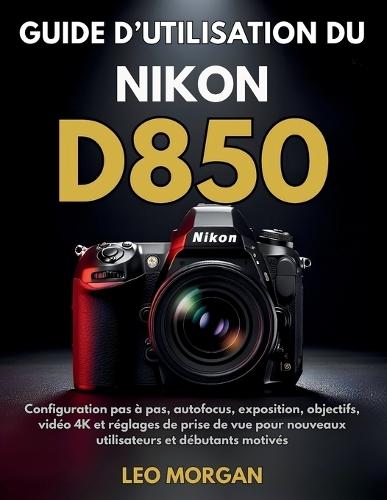 Guide d'utilisation du Nikon D850: Configuration pas à pas, autofocus, exposition, objectifs, vidéo 4K et réglages de prise de vue pour nouveaux utilisateurs et débutants motivés