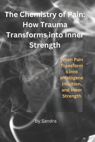 The Chemistry of Pain: How Trauma Transforms into Inner Strength: When Pain Transforms into Intelligence, Intuition, and Inner Strength
