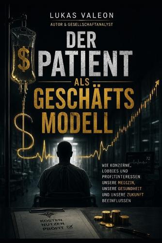Der Patient als Geschäftsmodell - Zwischen Medizin und Milliarden: Wie Konzerne, Lobbyismus und Profitinteressen unsere Medizin, unsere Gesundheit und unsere Zukunft beeinflussen