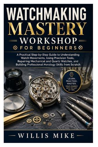 Watchmaking Mastery Workshop for Beginners: A Practical Step-by-Step Guide to Understanding Watch Movements, Using Precision Tools, Repairing Mechanical and Quartz Watches, and Building Professional Horology Skills from Scratch