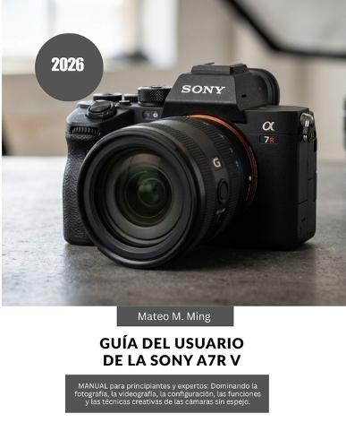 Guía del usuario de la Sony A7R V 2026: MANUAL para principiantes y expertos: Dominando la fotografía, la videografía, la configuración, las funciones y las técnicas creativas de las cámaras sin espejo.