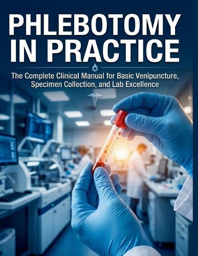 Phlebotomy in Practice: The Complete Clinical Manual for Basic Venipuncture, Specimen Collection, and Lab Excellence