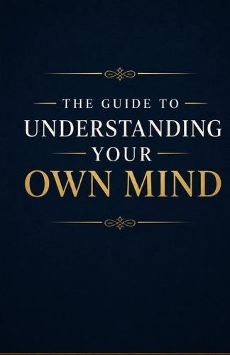 The Guide to Understanding Your Own Mind: Understand Your Thoughts, Emotions, Habits, Fears, and Inner Patterns So You Can Gain Self-Awareness, Emotional Clarity, and Greater Control Over Your Life