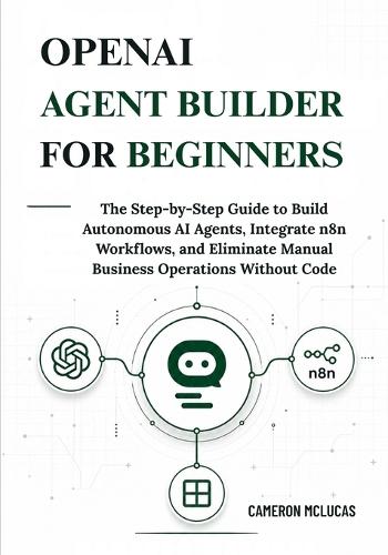 OpenAI Agent Builder for Beginners: The Step-by-Step Guide to Build Autonomous AI Agents, Integrate n8n Workflows, and Eliminate Manual Business Operations Without Code