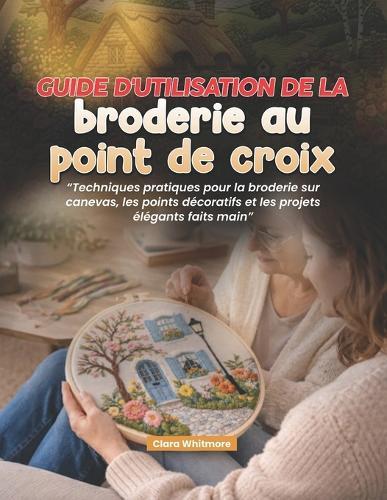 Guide d'utilisation de la broderie au point de croix: Techniques pratiques pour la broderie sur canevas, les points décoratifs et les projets élégants faits main