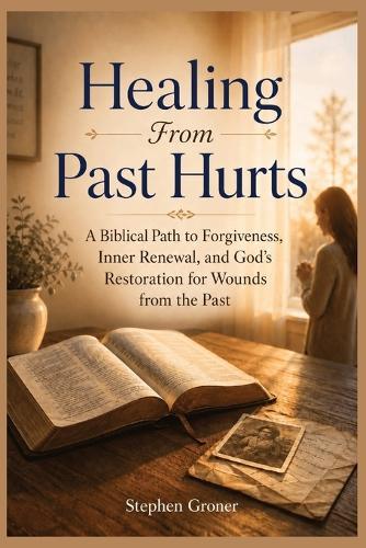 Healing From Past Hurts: A Biblical Path to Forgiveness, Inner Renewal, and God's Restoration for Wounds from the Past