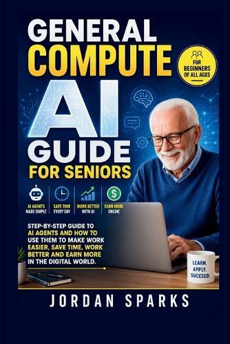 General Compute AI Guide For Seniors: Step-by-Step Guide to AI agents and how to use them to make work easier, save time, work better and earn more in the digital world.