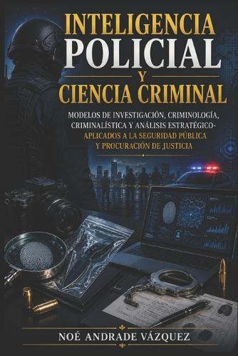 Inteligencia Policial y Ciencia Criminal: Modelos de Investigación, Criminología, Criminalística y Análisis Estratégico-Aplicados a la Seguridad Pública y Procuración de Justicia
