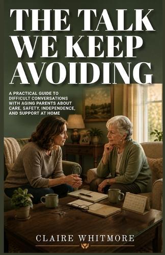 The Talk We Keep Avoiding: A Practical Guide to Difficult Conversations with Aging Parents About Care, Safety, Independence, and Support at Home
