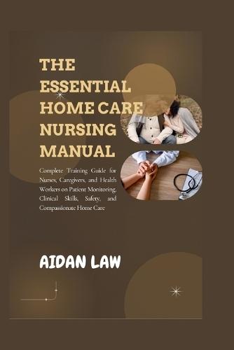 The Essential Home Care Nursing Manual: Complete Training Guide for Nurses, Caregivers, and Health Workers on Patient Monitoring, Clinical Skills, Safety, and Compassionate Home Care