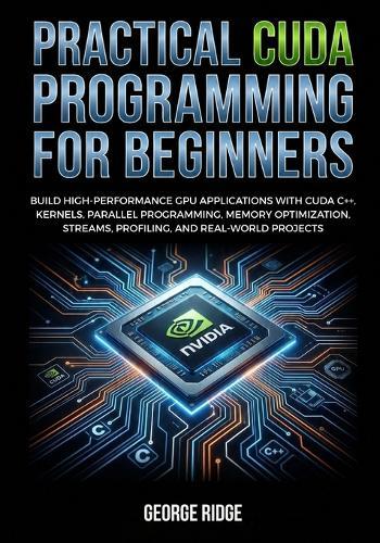 Practical CUDA Programming for Beginners: Build High-Performance GPU Applications with CUDA C++, Kernels, Parallel Programming, Memory Optimization, Streams, Profiling, and Real-World Projects