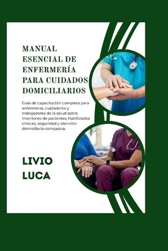Manual Esencial de Enfermería Para Cuidados Domiciliarios: Guía de capacitación completa para enfermeras, cuidadores y trabajadores de la salud sobre monitoreo de pacientes, habilidades clínicas, seguridad y atención domiciliaria compasiva.