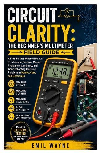 Circuit Clarity: The Beginner's Multimeter Field Guide: A Step-by-Step Practical Manual for Measuring Voltage, Current, Resistance, Continuity, and Troubleshooting Electrical Problems in Homes, Cars, and Electronics