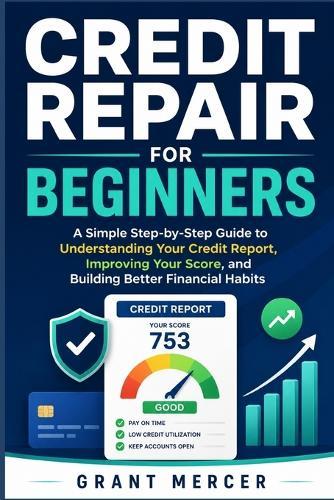 Credit Repair for Beginners: A Simple Step-by-Step Guide to Understanding Your Credit Report, Improving Your Score, and Building Better Financial Habits