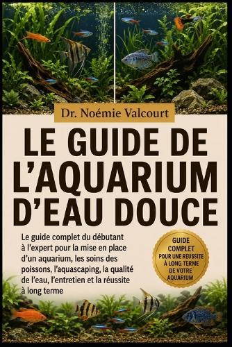 Le Guide de l'Aquarium d'Eau Douce: Le guide complet du débutant à l'expert pour la mise en place d'un aquarium, les soins des poissons, l'aquascaping, la qualité de l'eau, l'entretien et la réussite à long terme
