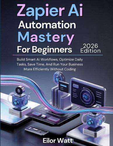 Zapier Ai Automation Mastery For Beginners: 2026 Edition: Build Smart Ai Workflows, Optimize Daily Tasks, Save Time, And Run Your Business More Efficiently Without Coding