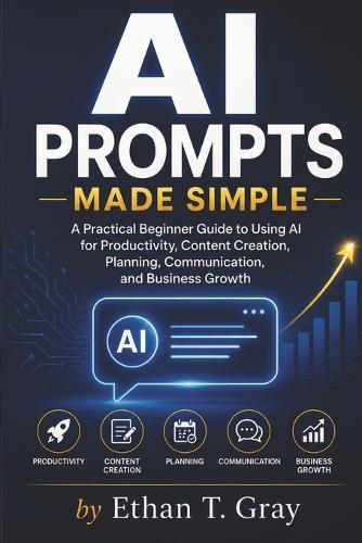AI Prompts Made Simple: A Practical Beginner Guide to Using AI for Productivity, Content Creation, Planning, Communication, and Business Growth