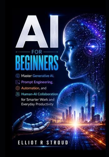 AI for Beginners: Master Generative AI, Prompt Engineering, Automation, and Human-AI Collaboration for Smarter Work and Everyday Productivity.