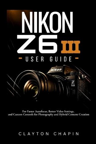 Nikon Z6 III User Guide: For Faster Autofocus, Better Video Settings, and Custom Controls for Photography and Hybrid Content Creation