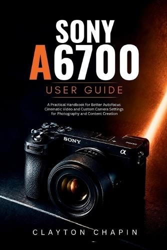 Sony a6700 User Guide: A Practical Handbook for Better Autofocus Cinematic Video and Custom Camera Settings for Photography and Content Creation