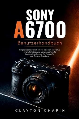 Sony a6700 Benutzerhandbuch: Ein praktisches Handbuch für besseren Autofokus, kinoreife Videos und benutzerdefinierte Kameraeinstellungen für Fotografie und Content-Erstellung