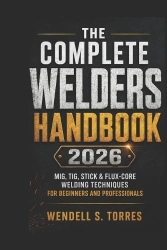 The Complete Welders Handbook 2026: MIG, TIG, Stick & Flux-Core Welding Techniques for Beginners and Professionals