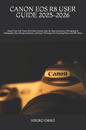 Canon EOS R8 User Guide 2025-2026: Master Your Full-Frame Mirrorless Camera: Step-by-Step Instructions, Photography & Videography Tips, Settings Explained, and Expert Techniques for Stunning Photos and 4K Videos