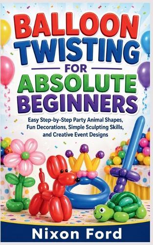 Balloon Twisting for Absolute Beginners: Easy Step-by-Step Party Animal Shapes, Fun Decorations, Simple Sculpting Skills, and Creative Event Designs