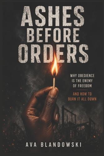 Ashes Before Orders: Why Obedience Is the Enemy of Freedom And How to Burn It All Down