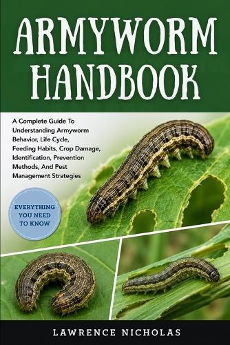 Armyworm Handbook: A Complete Guide To Understanding Armyworm Behavior, Life Cycle, Feeding Habits, Crop Damage, Identification, Prevention Methods, And Pest Management Strategies