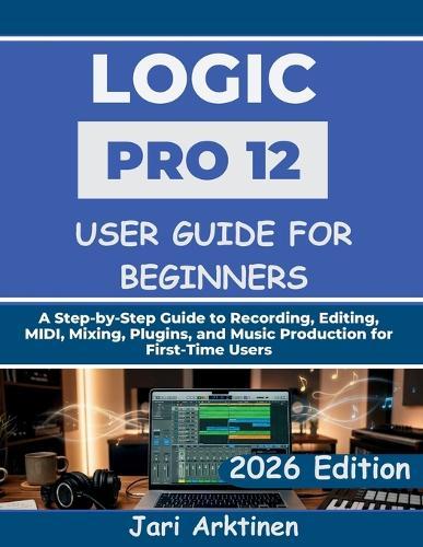 Logic Pro 12 User Guide for Beginners 2026: A Step-by-Step Guide to Recording, Editing, MIDI, Mixing, Plugins, and Music Production for First-Time Users