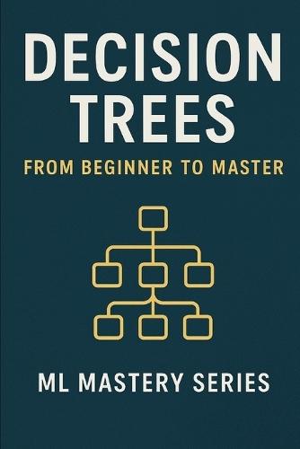 Decision Trees: From Beginner to Master: A Practical, Intuitive Guide to Understanding and Building Decision Trees from Scratch