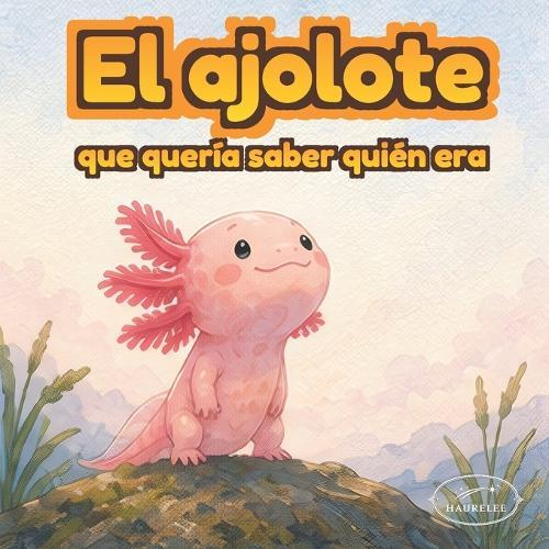 El ajolote que descubrió su magia: Un cuento ilustrado sobre autoestima, identidad y amor propio para niños de 3 a 6 años