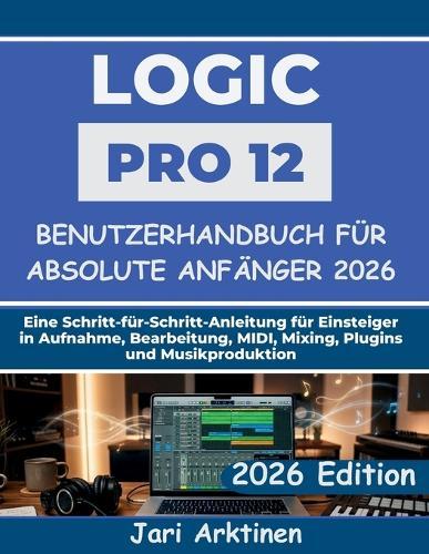 Logic Pro 12 Benutzerhandbuch für absolute Anfänger 2026: Eine Schritt-für-Schritt-Anleitung für Einsteiger in Aufnahme, Bearbeitung, MIDI, Mixing, Plugins und Musikproduktion