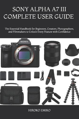 Sony Alpha A7 III Complete User Guide 2025-2026: The Essential Handbook for Beginners, Creators, Photographers, and Filmmakers to Unlock Every Feature with Confidence