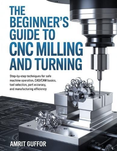The Beginner's Guide to CNC Milling and Turning: Step-by-Step Techniques for Safe Machine Operation, CAD/CAM Basics, Tool Selection, Part Accuracy, and Manufacturing Efficiency